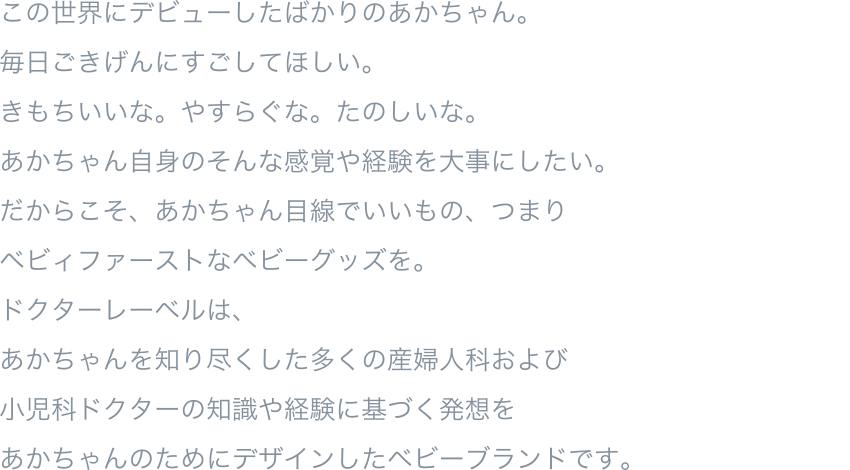 この世界にデビューしたばかりのあかちゃん。毎日ごきげんにすごしてほしい。きもちいいな。やすらぐな。たのしいな。あかちゃん自身のそんな感覚や経験を大事にしたい。だからこそ、あかちゃん目線でいいもの、つまりベビィファーストなベビーグッズを。ドクターレーベルは、あかちゃんを知り尽くした多くの産婦人科および小児科ドクターの知識や経験に基づく発想をあかちゃんのためにデザインしたベビーブランドです。