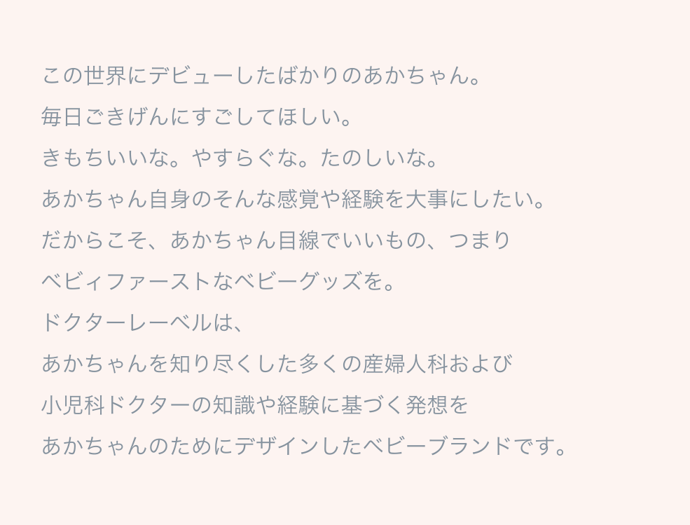 この世界にデビューしたばかりのあかちゃん。毎日ごきげんにすごしてほしい。きもちいいな。やすらぐな。たのしいな。あかちゃん自身のそんな感覚や経験を大事にしたい。だからこそ、あかちゃん目線でいいもの、つまりベビィファーストなベビーグッズを。ドクターレーベルは、あかちゃんを知り尽くした多くの産婦人科および小児科ドクターの知識や経験に基づく発想をあかちゃんのためにデザインしたベビーブランドです。